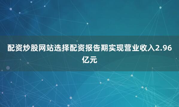 配资炒股网站选择配资报告期实现营业收入2.96亿元