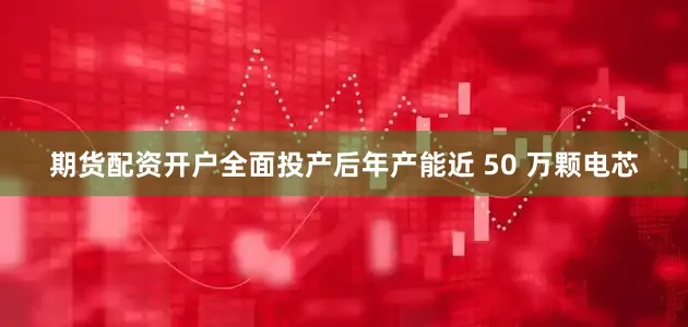 期货配资开户全面投产后年产能近 50 万颗电芯