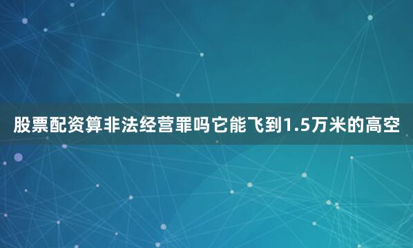 股票配资算非法经营罪吗它能飞到1.5万米的高空