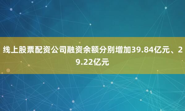 线上股票配资公司融资余额分别增加39.84亿元、29.22亿元