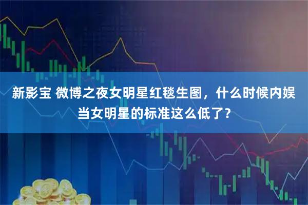 新影宝 微博之夜女明星红毯生图，什么时候内娱当女明星的标准这么低了？