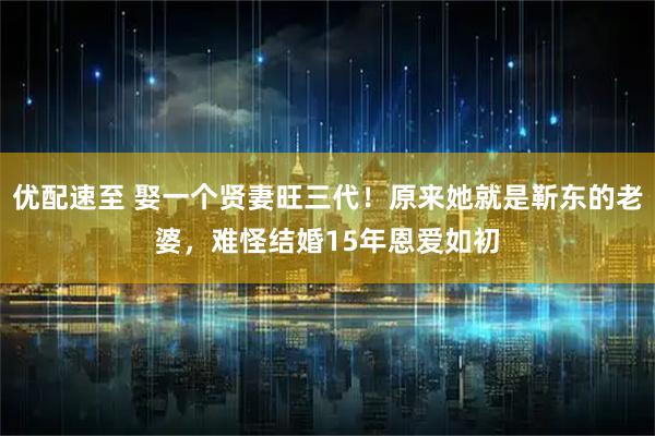 优配速至 娶一个贤妻旺三代！原来她就是靳东的老婆，难怪结婚15年恩爱如初
