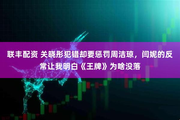 联丰配资 关晓彤犯错却要惩罚周洁琼，闫妮的反常让我明白《王牌》为啥没落