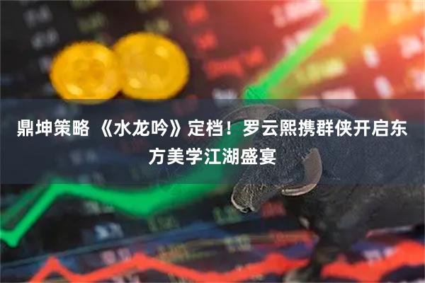 鼎坤策略 《水龙吟》定档！罗云熙携群侠开启东方美学江湖盛宴