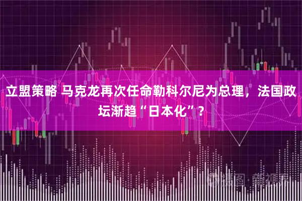 立盟策略 马克龙再次任命勒科尔尼为总理，法国政坛渐趋“日本化”？