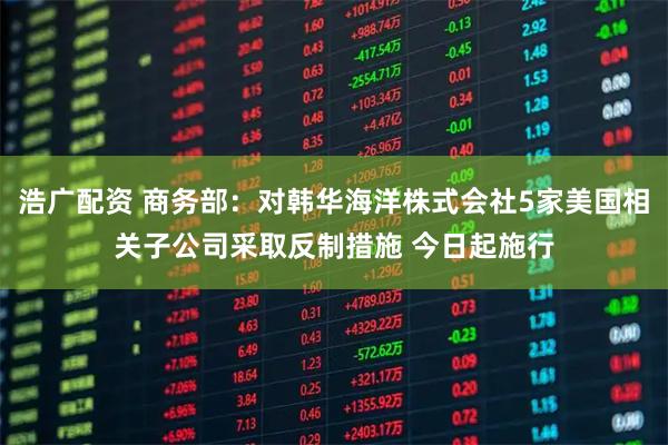 浩广配资 商务部：对韩华海洋株式会社5家美国相关子公司采取反制措施 今日起施行