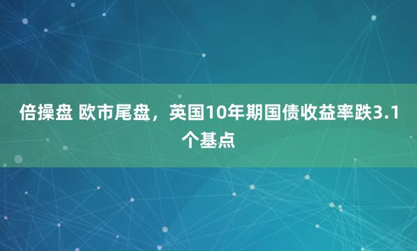 倍操盘 欧市尾盘，英国10年期国债收益率跌3.1个基点