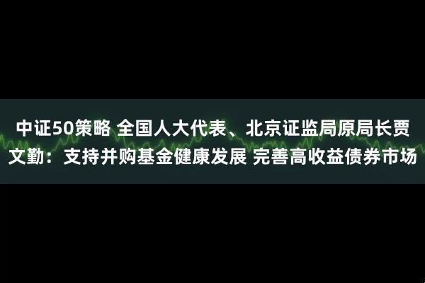中证50策略 全国人大代表、北京证监局原局长贾文勤：支持并购基金健康发展 完善高收益债券市场