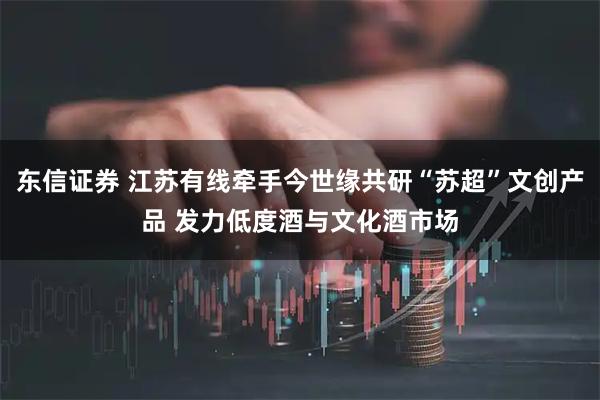 东信证券 江苏有线牵手今世缘共研“苏超”文创产品 发力低度酒与文化酒市场