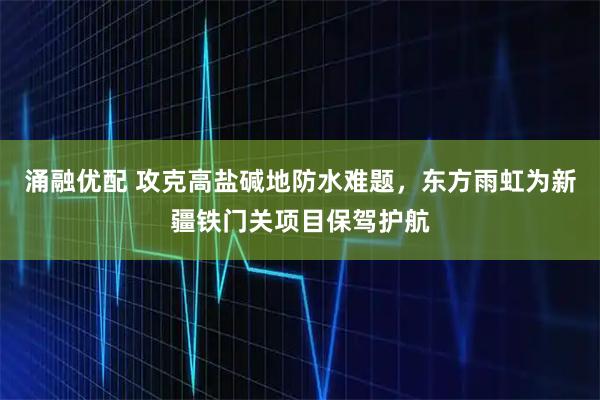 涌融优配 攻克高盐碱地防水难题，东方雨虹为新疆铁门关项目保驾护航