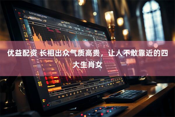 优益配资 长相出众气质高贵，让人不敢靠近的四大生肖女