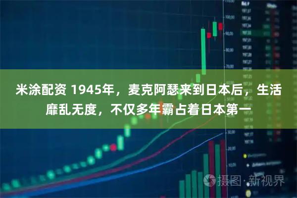 米涂配资 1945年，麦克阿瑟来到日本后，生活靡乱无度，不仅多年霸占着日本第一