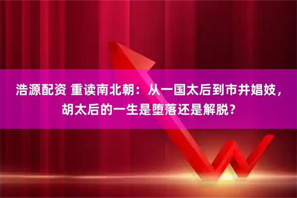 浩源配资 重读南北朝：从一国太后到市井娼妓，胡太后的一生是堕落还是解脱？
