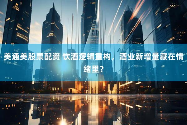 美通美股票配资 饮酒逻辑重构，酒业新增量藏在情绪里？
