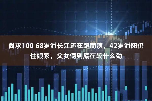 尚求100 68岁潘长江还在跑商演，42岁潘阳仍住娘家，父女俩到底在较什么劲