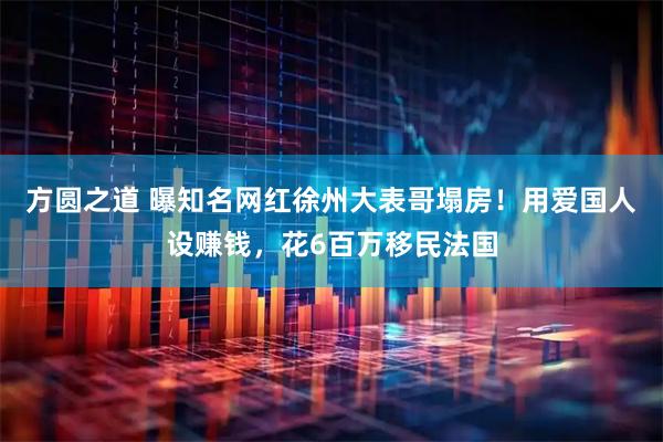 方圆之道 曝知名网红徐州大表哥塌房！用爱国人设赚钱，花6百万移民法国