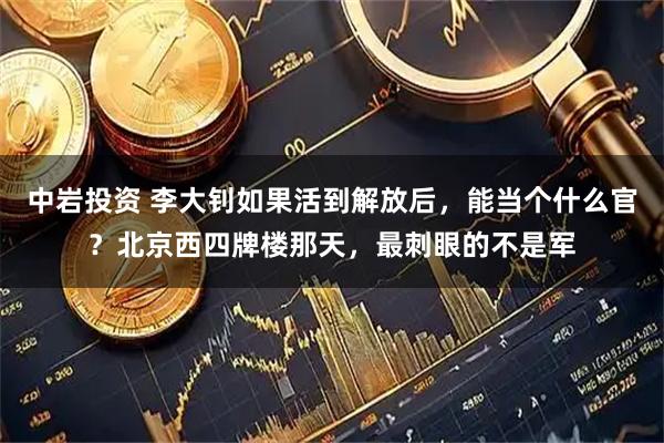 中岩投资 李大钊如果活到解放后，能当个什么官？北京西四牌楼那天，最刺眼的不是军