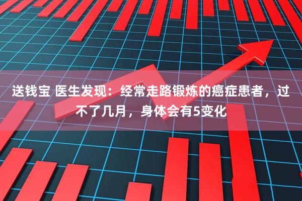 送钱宝 医生发现：经常走路锻炼的癌症患者，过不了几月，身体会有5变化