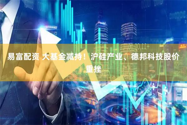 易富配资 大基金减持！沪硅产业、德邦科技股价重挫