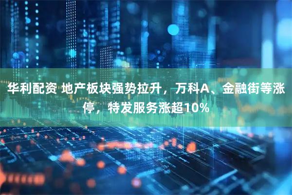 华利配资 地产板块强势拉升，万科A、金融街等涨停，特发服务涨超10%