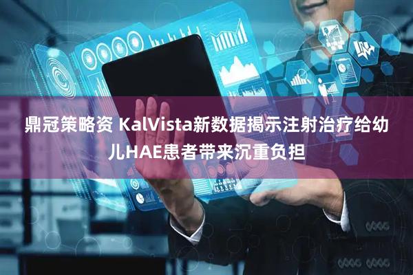 鼎冠策略资 KalVista新数据揭示注射治疗给幼儿HAE患者带来沉重负担