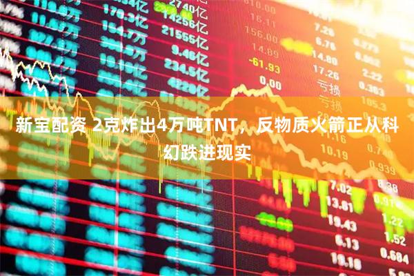 新宝配资 2克炸出4万吨TNT,反物质火箭正从科幻跌进现实