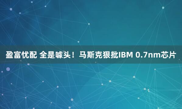 盈富忧配 全是噱头！马斯克狠批IBM 0.7nm芯片