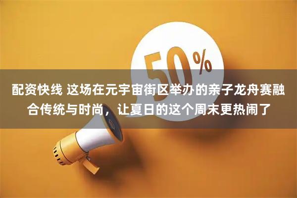 配资快线 这场在元宇宙街区举办的亲子龙舟赛融合传统与时尚，让夏日的这个周末更热闹了