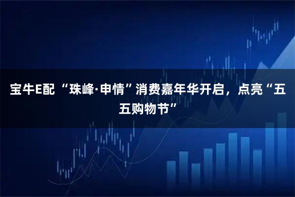 宝牛E配 “珠峰·申情”消费嘉年华开启，点亮“五五购物节”
