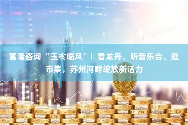 富隆咨询 “玉树临风”！看龙舟、听音乐会、逛市集，苏州河畔绽放新活力