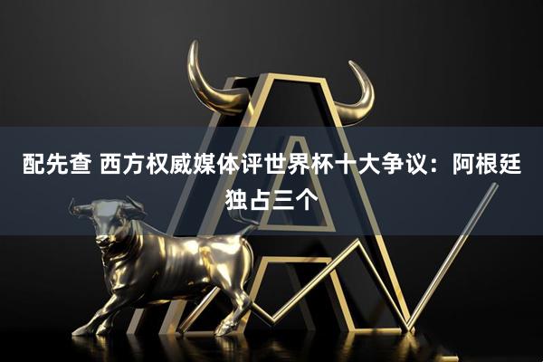 配先查 西方权威媒体评世界杯十大争议:阿根廷独占三个