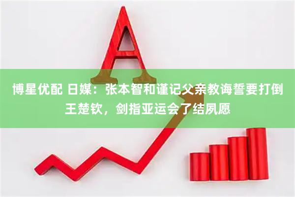 博星优配 日媒：张本智和谨记父亲教诲誓要打倒王楚钦，剑指亚运会了结夙愿