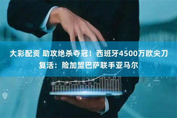 大彩配资 助攻绝杀夺冠！西班牙4500万欧尖刀复活：险加盟巴萨联手亚马尔