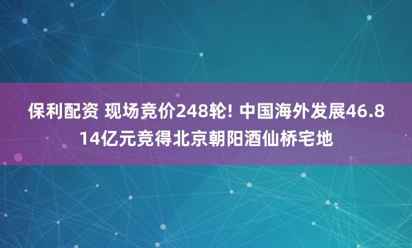 保利配资 现场竞价248轮! 中国海外发展46.814亿元竞得北京朝阳酒仙桥宅地