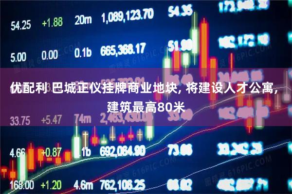 优配利 巴城正仪挂牌商业地块, 将建设人才公寓, 建筑最高80米