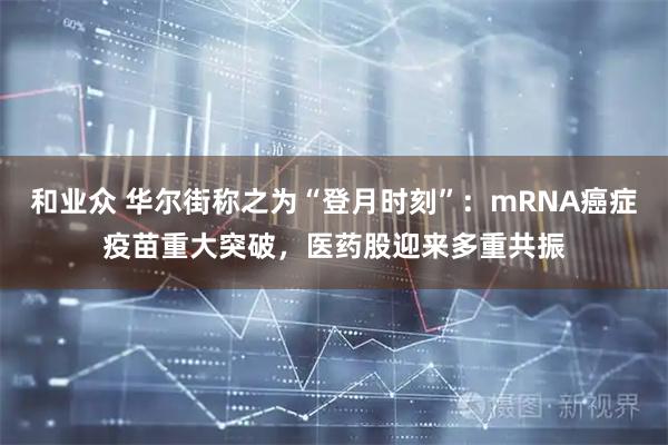 和业众 华尔街称之为“登月时刻”：mRNA癌症疫苗重大突破，医药股迎来多重共振