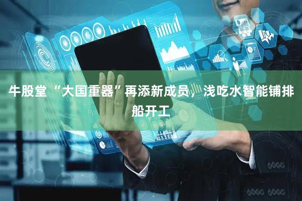 牛股堂 “大国重器”再添新成员，浅吃水智能铺排船开工