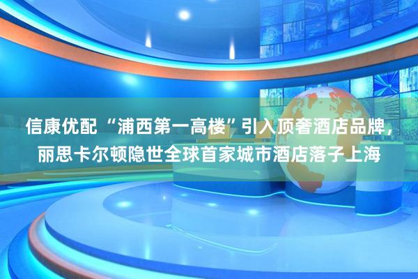 信康优配 “浦西第一高楼”引入顶奢酒店品牌，丽思卡尔顿隐世全球首家城市酒店落子上海