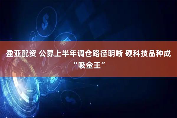 盈亚配资 公募上半年调仓路径明晰 硬科技品种成“吸金王”